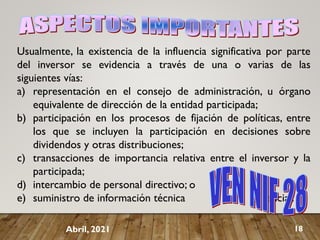 Usualmente, la existencia de la influencia significativa por parte
del inversor se evidencia a través de una o varias de las
siguientes vías:
a) representación en el consejo de administración, u órgano
equivalente de dirección de la entidad participada;
b) participación en los procesos de fijación de políticas, entre
los que se incluyen la participación en decisiones sobre
dividendos y otras distribuciones;
c) transacciones de importancia relativa entre el inversor y la
participada;
d) intercambio de personal directivo; o
e) suministro de información técnica esencial.
Abril, 2021 18
 