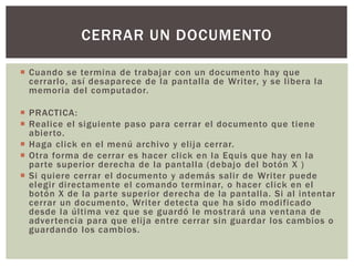  Cuando se termina de trabajar con un documento hay que
cerrarlo, así desaparece de la pantalla de Writer, y se libera la
memoria del computador.
 PRACTICA:
 Realice el siguiente paso para cerrar el documento que tiene
abierto.
 Haga click en el menú archivo y elija cerrar.
 Otra forma de cerrar es hacer click en la Equis que hay en la
parte superior derecha de la pantalla (debajo del botón X )
 Si quiere cerrar el documento y además salir de Writer puede
elegir directamente el comando terminar, o hacer click en el
botón X de la parte superior derecha de la pantalla. Si al intentar
cerrar un documento, Writer detecta que ha sido modificado
desde la última vez que se guardó le mostrará una ventana de
advertencia para que elija entre cerrar sin guardar los cambios o
guardando los cambios.
CERRAR UN DOCUMENTO
 