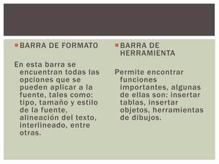BARRA DE FORMATO
En esta barra se
encuentran todas las
opciones que se
pueden aplicar a la
fuente, tales como:
tipo, tamaño y estilo
de la fuente,
alineación del texto,
interlineado, entre
otras.
BARRA DE
HERRAMIENTA
Permite encontrar
funciones
importantes, algunas
de ellas son: insertar
tablas, insertar
objetos, herramientas
de dibujos.
 