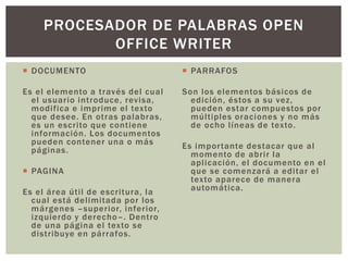  DOCUMENTO
Es el elemento a través del cual
el usuario introduce, revisa,
modifica e imprime el texto
que desee. En otras palabras,
es un escrito que contiene
información. Los documentos
pueden contener una o más
páginas.
 PAGINA
Es el área útil de escritura, la
cual está delimitada por los
márgenes –superior, inferior,
izquierdo y derecho–. Dentro
de una página el texto se
distribuye en párrafos.
 PARRAFOS
Son los elementos básicos de
edición, éstos a su vez,
pueden estar compuestos por
múltiples oraciones y no más
de ocho líneas de texto.
Es importante destacar que al
momento de abrir la
aplicación, el documento en el
que se comenzará a editar el
texto aparece de manera
automática.
PROCESADOR DE PALABRAS OPEN
OFFICE WRITER
 