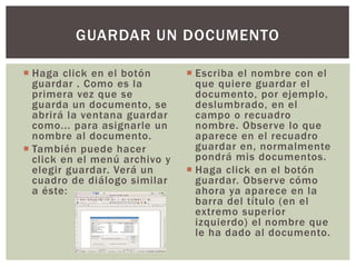  Haga click en el botón
guardar . Como es la
primera vez que se
guarda un documento, se
abrirá la ventana guardar
como... para asignarle un
nombre al documento.
 También puede hacer
click en el menú archivo y
elegir guardar. Verá un
cuadro de diálogo similar
a éste:
 Escriba el nombre con el
que quiere guardar el
documento, por ejemplo,
deslumbrado, en el
campo o recuadro
nombre. Observe lo que
aparece en el recuadro
guardar en, normalmente
pondrá mis documentos.
 Haga click en el botón
guardar. Observe cómo
ahora ya aparece en la
barra del título (en el
extremo superior
izquierdo) el nombre que
le ha dado al documento.
GUARDAR UN DOCUMENTO
 