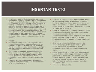  Lo primero que se debe aprender es cómo
proceder a insertar un texto en el procesador
de palabras. Solo basta con fijar o posicionar
el cursor en el lugar que se desee insertar el
texto y comenzar a escribir a través del
teclado. A medida que el usuario escribe el
texto, el cursor se desplazará hasta el final
de la línea y automáticamente se posicionará
en la siguiente, por lo cual el usuario no
debe preocuparse. Al momento de finalizar el
párrafo que se está escribiendo, se debe
pulsar la tecla <ENTER> para hacer un salto
de línea y comenzar un nuevo párrafo si se
desea.
 PRACTICA:
 Una vez iniciado writer, el programa abre
automáticamente un nuevo documento en
blanco y le asigna el nombre sin nombre 1.
Copie el texto que ve a continuación y siga
las instrucciones para corregir los errores
que contiene.
 “Al asomat la cabeza, quedó deslunbrado.
Miró hacia abajo, hacia la penumbra de
donde él surgía. Entre sus botas de goma
negra, brillantes, vio el rostro de su
compañero mal afeitado, prematuramente
viejo”
 Empiece a escribir este texto Al asomat,
pulse la tecla retroceso para borrar la letra
“t” y escriba la letra “r”
 Escriba: la cabeza, quedó deslunbrado. pulse
la flecha para mover el punto de inserción
hacia la izquierda hasta que quede entre las
letras “u” y “n” de la palabra deslunbrado,
ahora pulse la tecla supr y se borrará la letra
“n”, escriba la letra “m”
 Pulse la tecla fin y el cursor irá al final de la
palabra deslumbrado, continúe escribiendo y
observe cómo salta de línea
automáticamente cuando llegue al final de la
línea, observe como no corta la última
palabra sino que la pasa a la línea siguiente.
Escriba
 Miró hacia abajo, hacia la penumbra de
donde el surgía. Entre sus botas de goma
negra, brillantes, vio el rostro de su
compañero mal afeitado, prematuramente
viejo.
 Ahora se utilizará el ratón para desplazar el
punto de inserción. Haga click con el ratón
justo detrás de la letra “e” donde dice “el
surgía” observe como el punto de inserción
se coloca en esa posición. Ahora borre la
letra “e” con la tecla retroceso y escríbala
con acento “él”
 ••Guarde el documento.
INSERTAR TEXTO
 