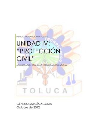 INSTITUTO TECNOLÓGICO DE TOLUCA



UNIDAD IV:
“PROTECCIÓN
CIVIL”
ADMINISTRACIÓN DE LA SALUD Y SEGURIDAD OCUPACIONAL




GÉNESIS GARCÍA ACOSTA
Octubre de 2012
 
