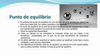 Punto de equilibrio
 El análisis del punto de equilibrio es una técnica útil para estudiar las relaciones
entre los costos fijos, los costos variables y los ingresos.
 El punto de equilibrio es el nivel de producción en el que los ingresos por ventas
son exactamente iguales a la suma de los costos fijos y los variables.
 Tiene las siguientes desventajas:
a) Para su cálculo no se considera la inversión inicial que da origen a los
beneficios proyectados, por lo que no es una herramienta de evaluación
económica.
b) Es difícil delimitar con exactitud si ciertos costos se clasifican como fijos o como
variables, y esto es muy importante.
c) Es inflexible en el tiempo, esto es, el equilibrio se calcula con unos costos dados,
pero si éstos cambian, también lo hace el punto de equilibrio.
 