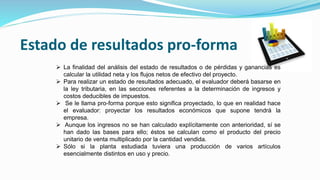 Estado de resultados pro-forma
 La finalidad del análisis del estado de resultados o de pérdidas y ganancias es
calcular la utilidad neta y los flujos netos de efectivo del proyecto.
 Para realizar un estado de resultados adecuado, el evaluador deberá basarse en
la ley tributaria, en las secciones referentes a la determinación de ingresos y
costos deducibles de impuestos.
 Se le llama pro-forma porque esto significa proyectado, lo que en realidad hace
el evaluador: proyectar los resultados económicos que supone tendrá la
empresa.
 Aunque los ingresos no se han calculado explícitamente con anterioridad, sí se
han dado las bases para ello; éstos se calculan como el producto del precio
unitario de venta multiplicado por la cantidad vendida.
 Sólo si la planta estudiada tuviera una producción de varios artículos
esencialmente distintos en uso y precio.
 
