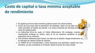 Costo de capital o tasa mínima aceptable
de rendimiento
 El capital que forma esta inversión puede provenir de varias fuentes.
 Como sea que haya sido la aportación de capitales, cada uno de ellos tendrá un
costo asociado al capital que aporte, y la nueva empresa así formada tendrá un
costo de capital propio.
 La referencia firme es, pues, el índice inflacionario. Sin embargo, cuando un
inversionista arriesga su dinero, para él no es atractivo mantener el poder
adquisitivo de su inversión.
 Una primera referencia para darse una idea de la relación riesgo-rendimiento es
el mercado de valores (bolsa de valores).
 La TMAR de los inversionistas y otras empresas que aportarán capital son muy
similares, ya que consideran la inversión desde el punto de vista privado.
 