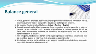 Balance general
 Activo, para una empresa, significa cualquier pertenencia material o inmaterial; pasivo
significa cualquier tipo de obligación o deuda que se tenga con terceros.
 La igualdad fundamental del balance: Activo = Pasivo + Capital
 Cuando se realiza el análisis económico de un proyecto y se debe presentar el balance
general, se recomienda, por lo anterior, sólo referirse al balance general inicial; es
decir, sería conveniente presentar un balance a lo largo de cada uno de los años
considerados en el estudio .
 Por otra parte, los balances tienen como objetivo principal determinar anualmente cuál
se considera que es el valor real de la empresa en ese momento.
 Un balance general en la práctica es un aspecto contable muy dinámico y, por ende,
muy difícil de realizar adecuadamente.
 