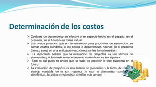 Determinación de los costos
 Costo es un desembolso en efectivo o en especie hecho en el pasado, en el
presente, en el futuro o en forma virtual.
 Los costos pasados, que no tienen efecto para propósitos de evaluación, se
llaman costos hundidos, a los costos o desembolsos hechos en el presente
(tiempo cero) en una evaluación económica se les llama inversión.
 Es importante señalar que la evaluación de proyectos es una técnica de
planeación y la forma de tratar el aspecto contable no es tan rigurosa.
 Esto es así pues no olvide que se trata de predecir lo que sucederá en el
futuro.
 La evaluación de proyectos es una técnica de planeación y la forma de tratar el
aspecto contable no es tan rigurosa, lo cual se demuestra cuando, por
simplicidad, las cifras se redondean al millar más cercano
 