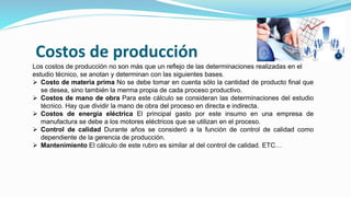 Costos de producción
Los costos de producción no son más que un reflejo de las determinaciones realizadas en el
estudio técnico, se anotan y determinan con las siguientes bases.
 Costo de materia prima No se debe tomar en cuenta sólo la cantidad de producto final que
se desea, sino también la merma propia de cada proceso productivo.
 Costos de mano de obra Para este cálculo se consideran las determinaciones del estudio
técnico. Hay que dividir la mano de obra del proceso en directa e indirecta.
 Costos de energía eléctrica El principal gasto por este insumo en una empresa de
manufactura se debe a los motores eléctricos que se utilizan en el proceso.
 Control de calidad Durante años se consideró a la función de control de calidad como
dependiente de la gerencia de producción.
 Mantenimiento El cálculo de este rubro es similar al del control de calidad. ETC…
 