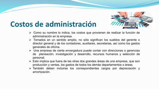 Costos de administración
 Como su nombre lo indica, los costos que provienen de realizar la función de
administración en la empresa.
 Tomados en un sentido amplio, no sólo significan los sueldos del gerente o
director general y de los contadores, auxiliares, secretarias, así como los gastos
generales de oficina.
 Una empresa de cierta envergadura puede contar con direcciones o gerencias
de planeación, investigación y desarrollo, recursos humanos y selección de
personal.
 Esto implica que fuera de las otras dos grandes áreas de una empresa, que son
producción y ventas, los gastos de todos los demás departamentos o áreas.
 También deben incluirse los correspondientes cargos por depreciación y
amortización.
 