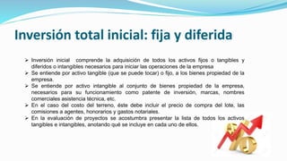 Inversión total inicial: fija y diferida
 Inversión inicial comprende la adquisición de todos los activos fijos o tangibles y
diferidos o intangibles necesarios para iniciar las operaciones de la empresa
 Se entiende por activo tangible (que se puede tocar) o fijo, a los bienes propiedad de la
empresa.
 Se entiende por activo intangible al conjunto de bienes propiedad de la empresa,
necesarios para su funcionamiento como patente de inversión, marcas, nombres
comerciales asistencia técnica, etc.
 En el caso del costo del terreno, éste debe incluir el precio de compra del lote, las
comisiones a agentes, honorarios y gastos notariales.
 En la evaluación de proyectos se acostumbra presentar la lista de todos los activos
tangibles e intangibles, anotando qué se incluye en cada uno de ellos.
 