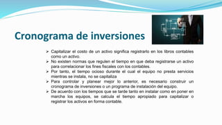 Cronograma de inversiones
 Capitalizar el costo de un activo significa registrarlo en los libros contables
como un activo.
 No existen normas que regulen el tiempo en que deba registrarse un activo
para correlacionar los fines fiscales con los contables.
 Por tanto, el tiempo ocioso durante el cual el equipo no presta servicios
mientras se instala, no se capitaliza
 Para controlar y planear mejor lo anterior, es necesario construir un
cronograma de inversiones o un programa de instalación del equipo.
 De acuerdo con los tiempos que se tarde tanto en instalar como en poner en
marcha los equipos, se calcula el tiempo apropiado para capitalizar o
registrar los activos en forma contable.
 