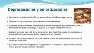Depreciaciones y amortizaciones
 Depreciación se aplica al activo fijo, ya que con el uso estos bienes valen menos.
 Amortización cargo anual que se hace para recuperar la inversión.
 El término depreciación tiene exactamente la misma connotación que amortización, pero el
primero sólo se aplica al activo fijo, ya que con el uso estos bienes valen menos.
 Cualquier empresa que esté en funcionamiento, para hacer los cargos de depreciación y
amortización correspondientes, deberá basarse en la ley tributaria.
 El monto de los cargos hechos en forma contable puede ser esencialmente distinto de los
hechos en forma fiscal.
 Si la depreciación normal implica una recuperación de la inversión, la depreciación acelerada
implica que esa recuperación sea más rápida.
 