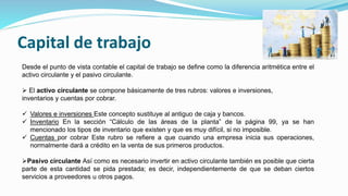Capital de trabajo
Desde el punto de vista contable el capital de trabajo se define como la diferencia aritmética entre el
activo circulante y el pasivo circulante.
 El activo circulante se compone básicamente de tres rubros: valores e inversiones,
inventarios y cuentas por cobrar.
 Valores e inversiones Este concepto sustituye al antiguo de caja y bancos.
 Inventario En la sección “Cálculo de las áreas de la planta” de la página 99, ya se han
mencionado los tipos de inventario que existen y que es muy difícil, si no imposible.
 Cuentas por cobrar Este rubro se refiere a que cuando una empresa inicia sus operaciones,
normalmente dará a crédito en la venta de sus primeros productos.
Pasivo circulante Así como es necesario invertir en activo circulante también es posible que cierta
parte de esta cantidad se pida prestada; es decir, independientemente de que se deban ciertos
servicios a proveedores u otros pagos.
 