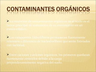  La retención de contaminantes orgánicos en el suelo es el
factor principal de atenuación de su movimiento en un
medio edáfico.
Los compuestos hidrofóbicos permanecen fuertemente
retenidos a diferencia de los hidrofílicos que serán lixiviados
con facilidad.
Entre cationes y aniones orgánicos, los primeros quedaran
fuertemente retenidos debido a la carga
preponderantemente negativa del suelo.
 