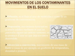Difusión, es el flujo al azar de moléculas a causa de un
gradiente de concentración.
Dispersión, movimiento habitual en
el medio edáfico mediante el cual las
partículas siguen un camino tortuoso, no
se produce al azar ya que deja un rastro
discernible.
Advección o convección, movimiento de una masa de
fluido a causa de por ejemplo un gradiente de temperatura,
densidad o presión.
 