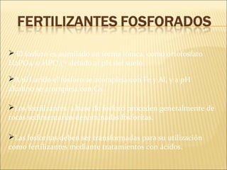 Los fertilizantes a base de fosforo proceden generalmente de
rocas sedimentarias denominadas fosforitas.
 El fosforo es asimilado en forma iónica, como ortofosfato
H2PO4-
o HPO4-2
debido al pH del suelo.
Las fosforitas deben ser transformadas para su utilización
como fertilizantes mediante tratamientos con ácidos.
A pH acido el fosforo se acompleja con Fe y Al, y a pH
alcalino se acompleja con Ca.
 