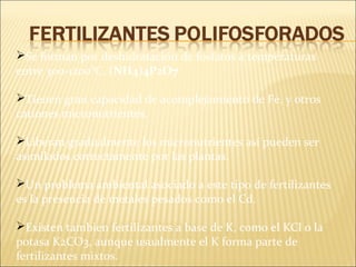 Se forman por deshidratación de fosfatos a temperaturas
entre 300-1200°C. (NH4)4P2O7
Tienen gran capacidad de acomplejamiento de Fe, y otros
cationes micronutrientes.
Liberan gradualmente los micronutrientes así pueden ser
asimilados correctamente por las plantas.
Un problema ambiental asociado a este tipo de fertilizantes
es la presencia de metales pesados como el Cd.
Existen tambien fertilizantes a base de K, como el KCl o la
potasa K2CO3, aunque usualmente el K forma parte de
fertilizantes mixtos.
 