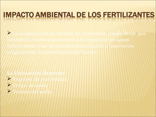  La acumulación de nitratos en el subsuelo puede llevar por
lixiviación a estos compuestos a incorporarse en aguas
subterráneas o ser arrastrados hacia cauces y reservorios
originándose la eutrofización del medio.
La Lixiviación depende:
 Régimen de pluviosidad.
 El tipo de suelo.
 Textura del suelo.
 