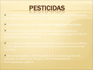  Un pesticida es un compuesto químico utilizado para combatir agentes
que constituyen plagas como hongos, insectos, maleza, etc.
 Se distinguen en este caso: insecticidas, fungicidas y herbicidas.
 Existen alrededor de cien mil formulaciones que implican 1500
principios activos distintos debido a la capacidad de las plagas de volverse
resistentes a un mismo pesticida.
Ya en el suelo puede permanecer adsorbido sobre las partículas edáficas
y sufrir alguna transformación química o lixiviarse hacia horizontes mas
profundos.
Que quede retenido o lixivie depende de la naturaleza química del
pesticida, la constitución del suelo y de la concentración de
microorganismos edáficos.
 