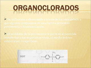  Su utilización a disminuido a través de los años debido a
que algunos compuestos de esta familia presentan
persistencia y bioacumulación.
 El problema de la persistencia le permite al pesticida
transferirse a los organismos vivos, al medio hídrico
subterráneo o superficial.
 