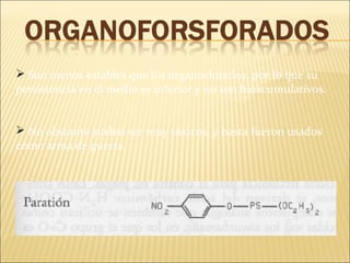  Son menos estables que los organoclorados, por lo que su
persistencia en el medio es inferior y no son bioacumulativos.
 No obstante suelen ser muy tóxicos, y hasta fueron usados
como arma de guerra.
 