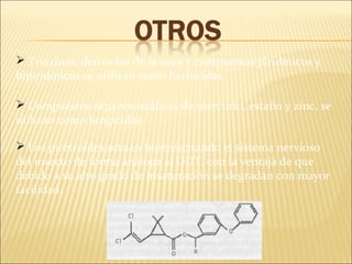  Triazinas, derivados de la urea y compuestos piridínicos y
bipiridínicos se utilizan como herbicidas.
 Compuestos organometálicos de mercurio, estaño y zinc, se
utilizan como fungicidas.
 Los piretroides actúan hiperexcitando el sistema nervioso
del insecto de forma análoga al DDT, con la ventaja de que
debido a su alto grado de insaturación se degradan con mayor
facilidad.
 