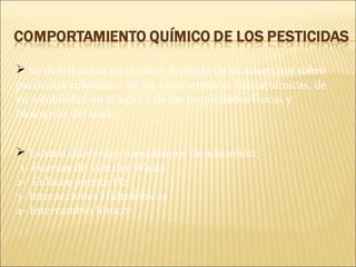  Su distribución en el suelo depende de su adsorción sobre
partículas coloidales, de las características fisicoquímicas, de
su solubilidad en el agua y de las propiedades físicas y
biológicas del suelo.
 Existen diferentes mecanismos de adsorción:
1- Fuerzas de Van der Waals
2- Enlaces puente H2
3- Interacciones Hidrofóbicas
4- Intercambio Iónico
 