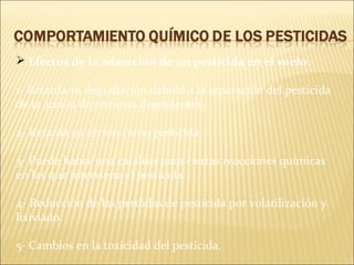  Efectos de la adsorción de un pesticida en el suelo:
1- Retarda su degradación debido a la separación del pesticida
de la acción de enzimas degradantes.
2- Retarda su acción como pesticida.
3- Puede haber una catálisis para ciertas reacciones químicas
en las que interviene el pesticida.
4- Reducción de las perdidas de pesticida por volatilización y
lixiviado.
5- Cambios en la toxicidad del pesticida.
 