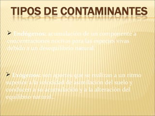  Endógenos: acumulación de un componente a
concentraciones nocivas para las especies vivas
debido a un desequilibrio natural.
 Exógenos: son aportes que se realizan a un ritmo
superior a la velocidad de asimilación del suelo y
conducen a su acumulación y a la alteración del
equilibrio natural..
 