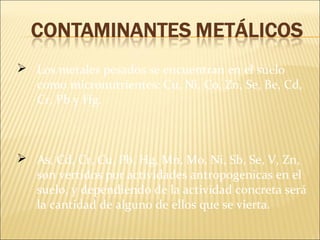  Los metales pesados se encuentran en el suelo
como micronutrientes: Cu, Ni, Co, Zn, Se, Be, Cd,
Cr, Pb y Hg.
 As, Cd, Cr, Cu, Pb, Hg, Mn, Mo, Ni, Sb, Se, V, Zn,
son vertidos por actividades antropogenicas en el
suelo, y dependiendo de la actividad concreta será
la cantidad de alguno de ellos que se vierta.
 