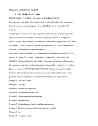 UNIDAD IV SISTEMAS DE CALIDAD

        4.1GESTIÓN DE LA CALIDAD

PRINCIPIOS DE LA GESTION DE LA CALIDADINTRODUCCION

Este documento presenta los ocho principios de la gestión de la calidad sobre las cuales se

basan las normas de sistemas de gestión de la calidad de la serie de normas ISO 9000

revisadas.

Estos principios pueden ser usados por los gerentes ejecutivos como marco para guiar a sus

organizaciones hacia un desempeño mejorado. Los principios derivan de la experiencia

colectiva y de los conocimientos de los expertos de todo el mundo que participan en el Comité

Técnico ISO/TC 176 – Gestión de la calidad y aseguramiento de la calidad, responsable del

desarrollo y mantenimiento de las normas ISO 9000.

Los ocho principios de la gestión de la calidad están definidos en la norma ISO 9000:2000 –

Sistemas de Gestión de la Calidad – Fundamentos y Vocabulario, y en la norma ISO

9004:2000 – Sistemas de Gestión de la Calidad - Directrices para la mejora del desempeño –

Este documento proporciona las descripciones normalizadas de los principios, tal como éstos

figuran en las normas ISO 9002:2000 e ISO 9004:2000. Además, ofrece ejemplos de los

beneficios derivados de su utilización y de las acciones que se toman típicamente a nivel

gerencial al aplicar los principios para mejorar el desempeño de las organizaciones.

Principio 1: Enfoque al cliente

Principio 2: Liderazgo

Principio 3: Participación del personal

Principio 4: Enfoque basado en procesos

Principio 5: Enfoque de sistema para la gestión

Principio 6: Mejora continua

Principio 7: Enfoque basado en hechos para la toma de decisión

Principio 8: Relaciones mutuamente beneficiosas con el proveedor

El siguiente paso

Principio 1 – Enfoque al cliente
 