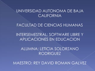 UNIVERSIDAD AUTONOMA DE BAJA
           CALIFORNIA

 FACULTAD DE CIENCIAS HUMANAS

 INTERSEMESTRAL: SOFTWARE LIBRE Y
   APLICACIONES EN EDUCACION

   ALUMNA: LETICIA SOLORZANO
          RODRIGUEZ

MAESTRO: REY DAVID ROMAN GALVEZ
 