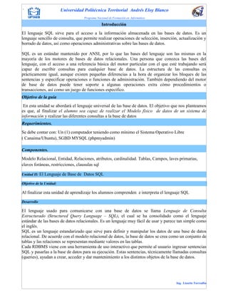 . Universidad Politécnica Territorial Andrés Eloy Blanco
Programa Nacional de Formación en Informática
Ing. Lissette Torrealba
Modelo Relacional, Entidad, Relaciones, atributos, cardinalidad. Tablas, Campos, laves primarias,
claves foráneas, restricciones, clausulas sql
Unidad II: El Lenguaje de Base de Datos SQL
Objetivo de la Unidad:
Al finalizar esta unidad de aprendizaje los alumnos comprenden e interpreta el lenguaje SQL
Desarrollo
El lenguaje usado para comunicarse con una base de datos se llama Lenguaje de Consulta
Estructurado (Structured Query Language – SQL), el cual se ha consolidado como el lenguaje
estándar de las bases de datos relacionales. Es un lenguaje muy fácil de usar y parece tan simple como
el inglés.
SQL es un lenguaje estandarizado que sirve para definir y manipular los datos de una base de datos
relacional. De acuerdo con el modelo relacional de datos, la base de datos se crea como un conjunto de
tablas y las relaciones se representan mediante valores en las tablas.
Cada RDBMS viene con una herramienta de uso interactivo que permite al usuario ingresar sentencias
SQL y pasarlas a la base de datos para su ejecución. Estas sentencias, técnicamente llamadas consultas
(queries), ayudan a crear, acceder y dar mantenimiento a los distintos objetos de la base de datos.
Introducción
El lenguaje SQL sirve para el acceso a la información almacenada en las bases de datos. Es un
lenguaje sencillo de consulta, que permite realizar operaciones de selección, inserción, actualización y
borrado de datos, así como operaciones administrativas sobre las bases de datos.
SQL es un estándar mantenido por ANSI, por lo que las bases del lenguaje son las mismas en la
mayoría de los motores de bases de datos relacionales. Una persona que conozca las bases del
lenguaje, con el acceso a una referencia básica del motor particular con el que esté trabajando será
capaz de escribir consultas para cualquier base de datos. La estructura de las consultas es
prácticamente igual, aunque existen pequeñas diferencias a la hora de organizar los bloques de las
sentencias y especificar operaciones o funciones de administración. También dependiendo del motor
de base de datos puede tener soporte a algunas operaciones extra cómo procedimientos o
transacciones, así como un juego de funciones específico.
Objetivo de la guía
En esta unidad se abordará el lenguaje universal de las base de datos. El objetivo que nos planteamos
es que, al finalizar el alumno sea capaz de realizar el Modelo físico de datos de un sistema de
información y realizar las diferentes consultas a la base de datos
Requerimientos.
Se debe contar con: Un (1) computador teniendo como mínimo el Sistema Operativo Libre
( Canaima/Ubuntu), SGBD MYSQL (phpmyadmin)
Componentes.
 