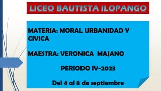 LICEO BAUTISTA ILOPANGO
MATERIA: MORAL URBANIDAD Y
CIVICA
MAESTRA: VERONICA MAJANO
PERIODO IV-2023
Del 4 al 8 de septiembre
 
