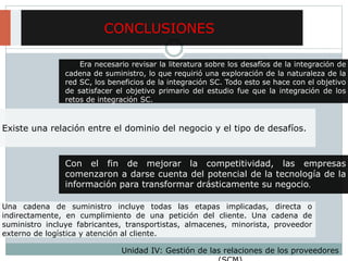 Existe una relación entre el dominio del negocio y el tipo de desafíos.
CONCLUSIONES
Era necesario revisar la literatura sobre los desafíos de la integración de
cadena de suministro, lo que requirió una exploración de la naturaleza de la
red SC, los beneficios de la integración SC. Todo esto se hace con el objetivo
de satisfacer el objetivo primario del estudio fue que la integración de los
retos de integración SC.
Una cadena de suministro incluye todas las etapas implicadas, directa o
indirectamente, en cumplimiento de una petición del cliente. Una cadena de
suministro incluye fabricantes, transportistas, almacenes, minorista, proveedor
externo de logística y atención al cliente.
Con el fin de mejorar la competitividad, las empresas
comenzaron a darse cuenta del potencial de la tecnología de la
información para transformar drásticamente su negocio.
Unidad IV: Gestión de las relaciones de los proveedores
 