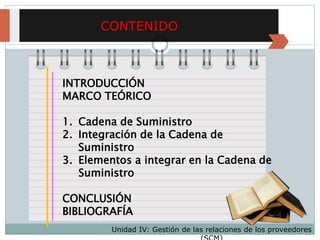 CONTENIDO
INTRODUCCIÓN
MARCO TEÓRICO
1. Cadena de Suministro
2. Integración de la Cadena de
Suministro
3. Elementos a integrar en la Cadena de
Suministro
CONCLUSIÓN
BIBLIOGRAFÍA
Unidad IV: Gestión de las relaciones de los proveedores
 