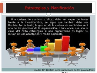 Estrategias y Planificación
Unidad IV: Gestión de las relaciones de los proveedores
Una cadena de suministro eficaz debe ser capaz de hacer
frente a la incertidumbre, se sigue que también debe ser
flexible. Por lo tanto, la gestión de la cadena de suministro será
uno de los procesos de la organización, o funciones, que son la
clave del éxito estratégico si una organización es lograr su
misión de una adaptación y medio ambiente.
 