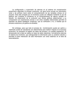 La configuración y supervisión de alarmas en el sistema de monitorización
proporciona seguridad al proceso productivo, de igual forma provee de información
veraz y de primera mano sobre el comportamiento de las variables criticas en el
proceso. Esta data arrojada por el monitoreo puede ser reflejada mediante el uso de
gráficos que muestren la tendencia en el comportamiento de alguna variable en
estudio. La observación de la evolución que dichas gráficas experimentan y su
comparación con experiencias previas o con otras variables relacionadas permiten al
operador de planta establecer conjeturas, que se verificarán o no, a medida que el
proceso evoluciona y la gráfica se actualiza.
Sin embargo, para que todo el proceso de monitorización pueda ser optimo y
realmente pueda ser estudiando con detenimiento para realizar mejoras en el proceso
productivo, es necesario el registro de datos del proceso y su posible explotación. El
almacenado de la data se realiza en base de datos relaciones, normalmente externas
al sistema de monitoreo, que salvaguardan la información para su posterior estudio y
permiten la libre interacción de esta información con otros sistemas en el área de
automatización.
 