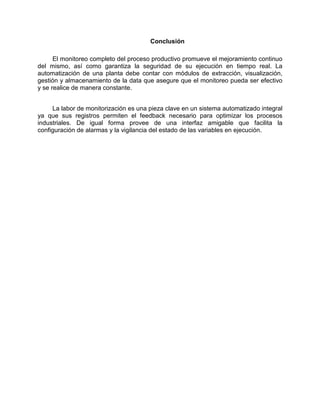Conclusión
El monitoreo completo del proceso productivo promueve el mejoramiento continuo
del mismo, así como garantiza la seguridad de su ejecución en tiempo real. La
automatización de una planta debe contar con módulos de extracción, visualización,
gestión y almacenamiento de la data que asegure que el monitoreo pueda ser efectivo
y se realice de manera constante.
La labor de monitorización es una pieza clave en un sistema automatizado integral
ya que sus registros permiten el feedback necesario para optimizar los procesos
industriales. De igual forma provee de una interfaz amigable que facilita la
configuración de alarmas y la vigilancia del estado de las variables en ejecución.
 