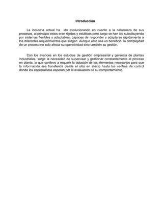 Introducción
La industria actual ha ido evolucionando en cuanto a la naturaleza de sus
procesos, al principio estos eran rígidos y estáticos pero luego se han ido substituyendo
por sistemas flexibles y adaptables, capaces de responder y adaptarse rápidamente a
los diferentes requerimientos que surgen. Aunque esto sea un beneficio, la complejidad
de un proceso no solo afecta su operatividad sino también su gestión.
Con los avances en los estudios de gestión empresarial y gerencia de plantas
industriales, surge la necesidad de supervisar y gestionar constantemente el proceso
en planta, lo que conllevo a requerir la dotación de los elementos necesarios para que
la información sea transferida desde el sitio en efecto hasta los centros de control
donde los especialistas esperan por la evaluación de su comportamiento.
 