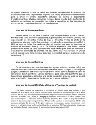 incorporan diferentes formas de definir los umbrales de operación. Es habitual dar
dichos umbrales como un porcentaje respecto a un valor y especificar diferentes límites
para el cruce de umbral ascendente (situación de alarma) o descendente
(restablecimiento de situación normal) en forma de banda muerta. Entre las formas de
definición de umbrales de operación más útiles y extendidas en los paquetes de
monitorización comerciales destacan los tres siguientes:
Umbrales de Alarma Absolutos
Vienen dados por un valor numérico cuyo sobrepasamento activa la alarma.
Pueden darse tanto en sentido ascendente (superior) como descendente (inferior) y la
especificación de diferentes niveles da lugar a diferentes niveles de alerta en la
activación de alarmas. Los límites superiores normalmente se especifican como High y
HiHi (en caso de haber dos niveles de alarma), mientras que para los inferiores es
habitual el etiquetado Low y LoLo. Es habitual especificar una banda muerta
(histéresis) en forma de tanto por ciento del valor umbral para evitar la activación y
desactivación continuada de alarmas. De esta forma una vez superado el umbral
deberá bajarse a una zona de mayor seguridad (normalidad) para que la alarma quede
desactivada.[1]
Umbrales de Alarma Relativos
De forma similar a los umbrales absolutos, algunos sistemas permiten definir sus
alarmas de acuerdo con límites establecidos alrededor de una consigna o valor objetivo
(target). En este caso es habitual especificar dichos límites como % respecto al valor de
referencia o target, admitiendo valores asimétricos para éstos. De igual forma que en
los umbrales absolutos se considera una banda muerta (en forma de tanto por ciento)
para la activación y desactivación de alarmas por cruce de umbrales.[1]
Umbrales de Alarma ROC (Ratio of Change o Velocidad de cambio).
Otra forma habitual de especificar la activación de alarmas sobre una variable es por
observación de la variación de ésta en lugar del valor absoluto o la distancia respecto a un valor
deseado. En este caso la diferencia entre dos valores adquiridos consecutivamente permite estimar la
velocidad de cambio (ROC, Ratio of Change) de la variable. Especificando un límite o umbral para
esta nueva magnitud se establecen nuevas situaciones de alarma. Este sistema es muy útil cuando se
conoce la dinámica del proceso permitiendo diferenciar los cambios en una magnitud debidos a la
evolución correcta del proceso de los provocados por circunstancias ajenas. Imaginemos como
ejemplo el enfriamiento de un horno, la utilización de un umbral ROC permite detectar situaciones
de ventilación forzada producidas por la apertura de una puerta por ejemplo.[1]
 