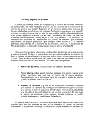 Gestión y Registro de Alarmas
Cuando los procesos crecen en complejidad y el número de variables a manejar
es considerable, se hace necesario disponer de un sistema de monitorización. El
número de alarmas que pueden dispararse en un momento determinado aumenta de
forma multiplicativa con el número de variables. Teniendo en cuenta que una situación
anómala normalmente repercute en más de una variable (debido a las dependencias
entre éstas) podremos imaginar que en tales situaciones, el número de alarmas
activadas simultáneamente puede llegar a ser muy elevado. Los sistemas de
monitorización disponen de mecanismos de filtrado de alarmas, que consisten
básicamente en asociar prioridades (por ejemplo 1-999, siendo el 1 la máxima
prioridad) a las alarmas en el momento de su definición. Entonces, el mecanismo de
filtrado consiste en la activación de alarmas de acuerdo con su prioridad.[1]
Otro aspecto importante relacionado con la gestión de alarmas, es su seguimiento
y registro temporal. Es decir, el momento en que se inicia una alarma, la duración de
ésta, el instante en que el operario la reconoce o el momento en que desaparece o es
borrada. Estos sucesos significativos asociados a las alarmas son conocidos en los
entornos de monitorización como eventos;. Son comunes los siguientes:
• Activación de alarma. Superación de los umbrales de alarma.
• Fin de alarma, indica que la magnitud asociada a la alarma regresa a los
límites permitidos sea cual sea el motivo de la nueva situación.
Reconocimiento de la alarma por parte del operador a través del interfaz
gráfico del sistema de monitorización.
• Forzado de variables. Algunas de las magnitudes asociadas a alarmas
(por ejemplo las variables de control) pueden ser forzadas por el operador
(por ejemplo el cierre o a apertura de válvula) de forma manual, resultando
una situación de alarma (habitual en las puestas en marcha). En este caso
la alarma es registrada como variable forzada indicando la acción
voluntaria del operario en el disparo de la alarma.
El sistema de monitorización permite el registro de estos eventos asociados a las
alarmas, junto con los instantes en que se ha producido. El disparo de alarmas
orientadas a la supervisión constituye un mecanismo simple de detección de fallos, en
 