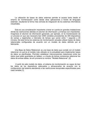La utilización de bases de datos externas permite el acceso tanto desde el
entorno de monitorización como desde otras aplicaciones a través de lenguajes
estándar, resultando la forma más cómoda de integración de los sistemas informáticos
industriales.
Esta es una consideración importante a tener en cuenta en grandes instalaciones
dónde las restricciones debidas al volumen de información y al tiempo son importantes.
Imagínese el volumen de información generado, por ejemplo, en la monitorización de
un proceso en que sea necesario leer 2000 variables procedentes de 400 dispositivos
de campo y registrarlas a intervalos de tiempo que varían entre 1 segundo y 20
minutos. De esta forma los sistemas de monitorización actuales utilizan bases de datos
relacionales configuradas de acuerdo con un modelo de datos definido por el
fabricante.
Una Base de Datos Relacional, es una base de datos que cumple con el modelo
relacional, el cual es el modelo más utilizado en la actualidad para implementar bases
de datos ya planificadas. Permiten establecer interconexiones (relaciones) entre los
datos (que están guardados en tablas), y a través de dichas conexiones relacionar los
datos de ambas tablas, de ahí proviene su nombre: "Modelo Relacional”. [2]
A partir de este modelo de datos, el sistema de monitorización es capaz de leer
los datos de los dispositivos adecuados y almacenarlos de acuerdo con la
configuración del sistema atendiendo a las restricciones temporales especificadas para
cada variable [1]
 