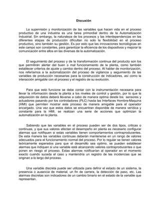 Discusión
La supervisión y monitorización de las variables que hacen vida en el proceso
productivo de una industria es una tarea primordial dentro de la Automatización
Industrial. Sin embargo, la naturaleza de los procesos y las interdependencias en las
diferentes etapas de producción dificultan no solo la flexibilidad en el proceso
productivo, sino también su gestión. Es por esto que las innovaciones tecnológicas en
este campo son constantes, para garantizar la eficiencia de los dispositivos y mejorar la
comunicación entre ellos en las diversas de la automatización.
El seguimiento del proceso y de la transformación continua del producto son los
que permitirán alertar del buen o mal funcionamiento de la planta, como también
establecer criterios de ajuste y cambio dentro del proceso. Al hablar de monitorización,
nos referíamos a la automatización del proceso de vigilancia y seguimiento de las
variables de producción necesarias para la construcción de indicadores, así como la
interacción amigable con el proceso y el registro de su evolución.
Para que esto funcione se debe contar con la instrumentación necesaria para
llevar la información desde la planta a los niveles de control y gestión, por lo que la
adquisición de datos deberá llevarse a cabo de manera optima desde los sensores y
actuadores pasando por los controladores (PLC) hasta las Interfaces Hombre-Maquina
(HMI) que permiten mostrar este proceso de manera amigable para el operador
encargado. Una vez que estos datos se encuentran disponible de manera verídica y
constante para la HMI, se realizan una serie de acciones que optimizan la
automatización en la planta.
Sabiendo que las variables en el proceso pueden ser de dos tipos, criticas o
continuas, y que sus valores afectan el desempeño en planta es necesario configurar
alarmas que notifiquen si estas variables tienen comportamientos contraproducentes.
De esta manera las variables continuas deberán mantenerse en un rango de valores
adecuados para el funcionamiento normal del proceso. Por lo regular se tienen valores
teóricamente esperados para que el desarrollo sea optimo, se pueden establecer
alarmas que indiquen si una variable está alcanzando valores contraproducentes o que
ponen en riesgo el proceso. Estas alarmas notificarían al operador en el momento
exacto cuando suceda el caso y mantendría un registro de las incidencias que se
originan a lo largo del proceso.
Una variable discreta puede ser utilizada para definir el estado de un sistema, la
presencia o ausencia de material, un fin de carrera, la detección de paso, etc. Las
alarmas discretas son indicadores de un cambio binario en el estado de la variable que
representan.
 