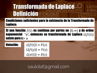 Condiciones suficientes para la existencia de la Transformada de
Laplace:
Si una función 𝑓(𝑡) es continua por partes en [0, ∞) y de orden
exponencial "𝑎“, entonces su transformada de Laplace 𝐿{𝑓(𝑡)}
existe para s> 𝑎
Transformada de Laplace
Definición
Notación: 𝐿 𝑓 𝑡 = 𝐹(𝑠)
𝐿 𝑓 𝑦 = 𝑌(𝑠)
𝐿 𝑥 𝑡 = 𝑋(𝑠)
 