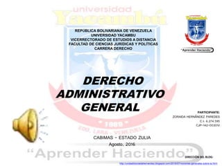 REPÚBLICA BOLIVARIANA DE VENEZUELA
UNIVERSIDAD YACAMBU
VICERRECTORADO DE ESTUDIOS A DISTANCIA
FACULTAD DE CIENCIAS JURÍDICAS Y POLÍTICAS
CARRERA DERECHO
DERECHO
ADMINISTRATIVO
GENERAL PARTICIPANTE:
ZORAIDA HERNÁNDEZ PAREDES
C.I: 6.274.595
CJP-142-00301V
CABIMAS - ESTADO ZULIA
Agosto, 2016
DIRECCIÓN DEL BLOG:
http://unidadiiizoraidahernandez.blogspot.com/2016/07/nociones-generales-sobre-la.html
 