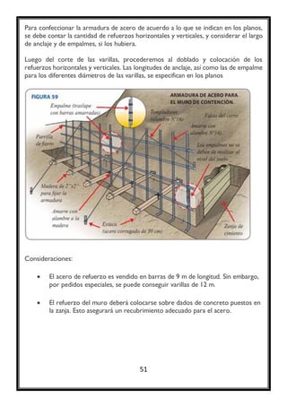 51 
Para confeccionar la armadura de acero de acuerdo a lo que se indican en los planos, se debe contar la cantidad de refuerzos horizontales y verticales, y considerar el largo de anclaje y de empalmes, si los hubiera. 
Luego del corte de las varillas, procederemos al doblado y colocación de los refuerzos horizontales y verticales. Las longitudes de anclaje, así como las de empalme para los diferentes diámetros de las varillas, se especifican en los planos 
Consideraciones: 
 El acero de refuerzo es vendido en barras de 9 m de longitud. Sin embargo, por pedidos especiales, se puede conseguir varillas de 12 m. 
 El refuerzo del muro deberá colocarse sobre dados de concreto puestos en la zanja. Esto asegurará un recubrimiento adecuado para el acero. 
