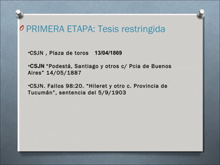 O PRIMERA ETAPA: Tesis restringida
•CSJN , Plaza de toros 13/04/1869
•CSJN “Podestá, Santiago y otros c/ Pcia de Buenos
Aires” 14/05/1887
•CSJN. Fallos 98:20. “Hileret y otro c. Provincia de
Tucumán”, sentencia del 5/9/1903
 