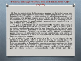 “Podestá, Santiago y otros c/ Pcia de Buenos Aires” CSJN
14/05/1887
III. Que los saladeristas de Barracas no pueden por lo tanto invocar ese
permiso para alegar derechos adquiridos, no solo porque él se les concedió
bajo la condición implícita de no ser nocivos a los intereses generales de la
comunidad, sino porque ninguno puede tener un derecho adquirido de
comprometer la salud pública, y esparcir en la vecindad la muerte y el duelo
con el uso que haga de su propiedad, y especialmente con el ejercicio de
una profesión o de una industria.-
IV. Que la autorización de un establecimiento industrial está siempre
fundada en la presunción de su inocuidad, y no obliga al Gobierno que la
concedió, cuando esta presunción ha sido destruida, por los hechos, pues
en tal caso, el deber que sobre él pesa de proteger la salud pública contra
la cual no hay derechos adquiridos, recobra toda su fuerza y no solamente
puede imponer el establecimiento nuevas condiciones, sino retirar la
autorización concedida, si estas no se cumplieran o fuesen ineficaces para
hacerlos totalmente inocuos.-
VI. Que la objeción que hoy se opone a la ley y decreto citados, de ser
contrarios a la Constitución y a las leyes civiles, por cuanto atacan la
propiedad y el ejercicio de una industria lícita, no tiene fundamento alguno
legal, porque según la Constitución, esos derechos están sujetos a las leyes
que reglamenten su ejercicio, y según nuestro Código Civil, la propiedad
está sujeta a las restricciones y limitaciones exigidas por el interés público o
por el interés privado correspondiente (arts. 2611 del CC)).-
 